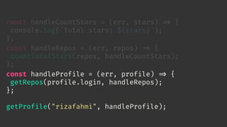 const handleCountStars = (err, stars) 
=> {
console.log(`Total stars: ${stars}`);
};
const handleRepos = (err, repos) 
=> {
countTotalStars(repos, handleCountStars);
};
const handleProfile = (err, profile) 
=> {
getRepos(profile.login, handleRepos);
};
getProfile("rizafahmi", handleProfile);
 