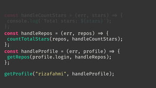 const handleCountStars = (err, stars) 
=> {
console.log(`Total stars: ${stars}`);
};
const handleRepos = (err, repos) 
=> {
countTotalStars(repos, handleCountStars);
};
const handleProfile = (err, profile) 
=> {
getRepos(profile.login, handleRepos);
};
getProfile("rizafahmi", handleProfile);
 