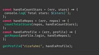 const handleCountStars = (err, stars) 
=> {
console.log(`Total stars: ${stars}`);
};
const handleRepos = (err, repos) 
=> {
countTotalStars(repos, handleCountStars);
};
const handleProfile = (err, profile) 
=> {
getRepos(profile.login, handleRepos);
};
getProfile("rizafahmi", handleProfile);
 