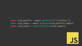 (async () 
=> {
const riza_profile = await getProfile("rizafahmi");
const riza_repos = await getRepos(riza_profile.login);
const riza_stars = countTotalStars(riza_repos);
})();
 
