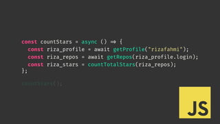 const countStars = async () 
=> {
const riza_profile = await getProfile("rizafahmi");
const riza_repos = await getRepos(riza_profile.login);
const riza_stars = countTotalStars(riza_repos);
};
countStars();
 