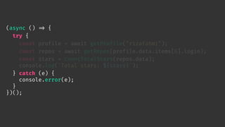 (async () 
=> {
try {
const profile = await getProfile("rizafahmi");
const repos = await getRepos(profile.data.items[0].login);
const stars = countTotalStars(repos.data);
console.log(`Total stars: ${stars}`);
} catch (e) {
console.error(e);
}
})();
 