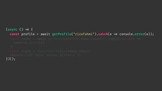 (async () 
=> {
const profile = await getProfile("rizafahmi").catch(e 
=> console.error(e));
const repos = await getRepos(profile.data.items[0].login).catch(e 
=>
console.error(e)
);
const stars = countTotalStars(repos.data);
console.log(`Total stars: ${stars}`);
})();
 