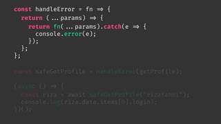 const handleError = fn 
=> {
return (

...params) 
=> {
return fn(

...params).catch(e 
=> {
console.error(e);
});
};
};
const safeGetProfile = handleError(getProfile);
(async () 
=> {
const riza = await safeGetProfile("rizafahmi");
console.log(riza.data.items[0].login);
})();
 