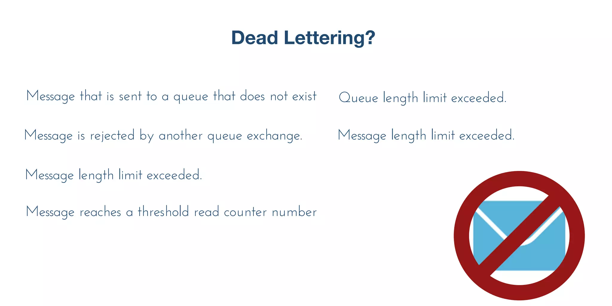 Dead Lettering?
Message that is sent to a queue that does not exist
Message length limit exceeded.
Message length limit exceeded.
Message is rejected by another queue exchange.
Message reaches a threshold read counter number
Queue length limit exceeded.
 