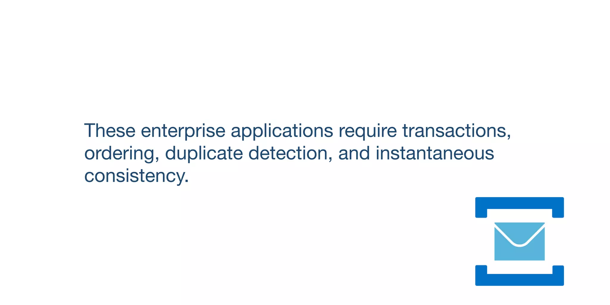 These enterprise applications require transactions,
ordering, duplicate detection, and instantaneous
consistency.
 