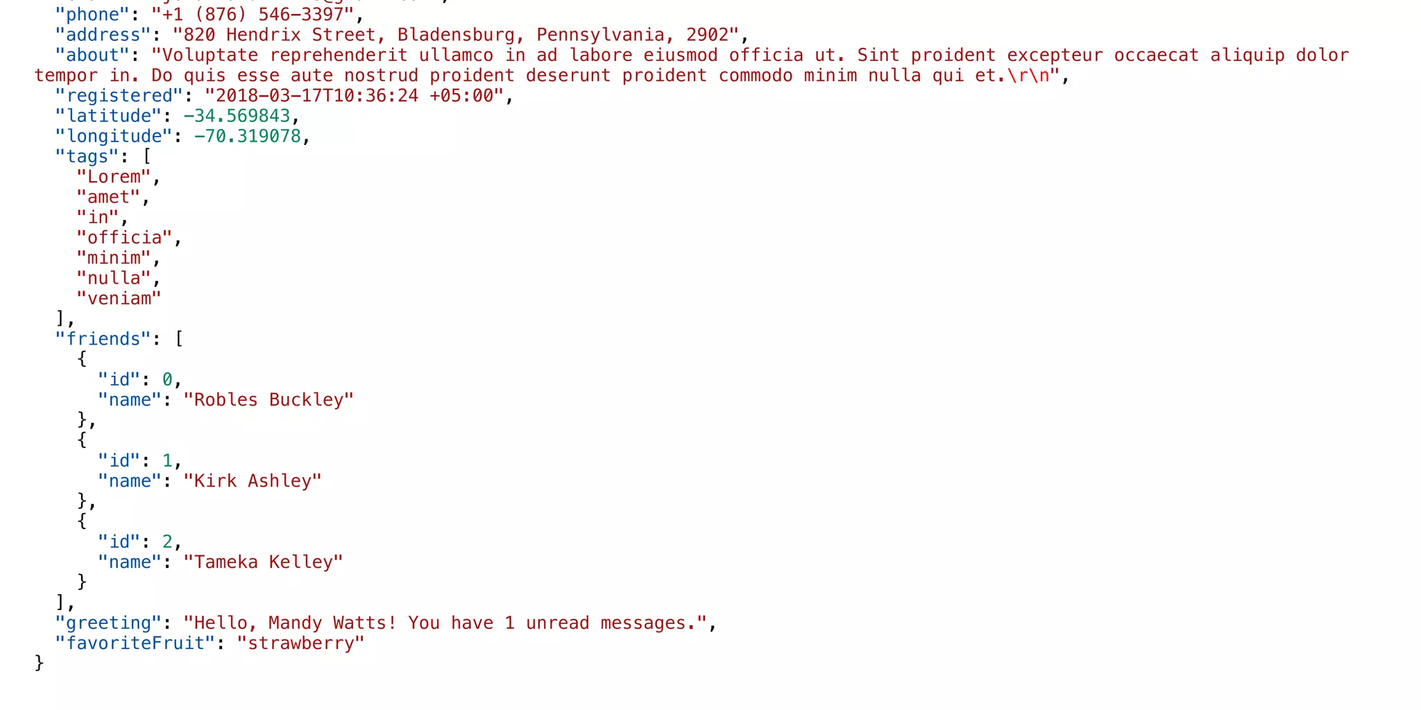 "email": “jonathandfmills@gmail.com“,
"phone": "+1 (876) 546-3397",
"address": "820 Hendrix Street, Bladensburg, Pennsylvania, 2902",
"about": "Voluptate reprehenderit ullamco in ad labore eiusmod officia ut. Sint proident excepteur occaecat aliquip dolor
tempor in. Do quis esse aute nostrud proident deserunt proident commodo minim nulla qui et.rn",
"registered": "2018-03-17T10:36:24 +05:00",
"latitude": -34.569843,
"longitude": -70.319078,
"tags": [
"Lorem",
"amet",
"in",
"officia",
"minim",
"nulla",
"veniam"
],
"friends": [
{
"id": 0,
"name": "Robles Buckley"
},
{
"id": 1,
"name": "Kirk Ashley"
},
{
"id": 2,
"name": "Tameka Kelley"
}
],
"greeting": "Hello, Mandy Watts! You have 1 unread messages.",
"favoriteFruit": "strawberry"
}
 