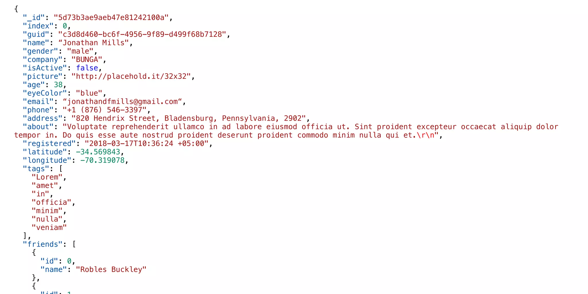 {
"_id": "5d73b3ae9aeb47e81242100a",
"index": 0,
"guid": "c3d8d460-bc6f-4956-9f89-d499f68b7128",
"name": “Jonathan Mills",
"gender": "male",
"company": "BUNGA",
"isActive": false,
"picture": "http://placehold.it/32x32",
"age": 38,
"eyeColor": "blue",
"email": “jonathandfmills@gmail.com“,
"phone": "+1 (876) 546-3397",
"address": "820 Hendrix Street, Bladensburg, Pennsylvania, 2902",
"about": "Voluptate reprehenderit ullamco in ad labore eiusmod officia ut. Sint proident excepteur occaecat aliquip dolor
tempor in. Do quis esse aute nostrud proident deserunt proident commodo minim nulla qui et.rn",
"registered": "2018-03-17T10:36:24 +05:00",
"latitude": -34.569843,
"longitude": -70.319078,
"tags": [
"Lorem",
"amet",
"in",
"officia",
"minim",
"nulla",
"veniam"
],
"friends": [
{
"id": 0,
"name": "Robles Buckley"
},
{
 