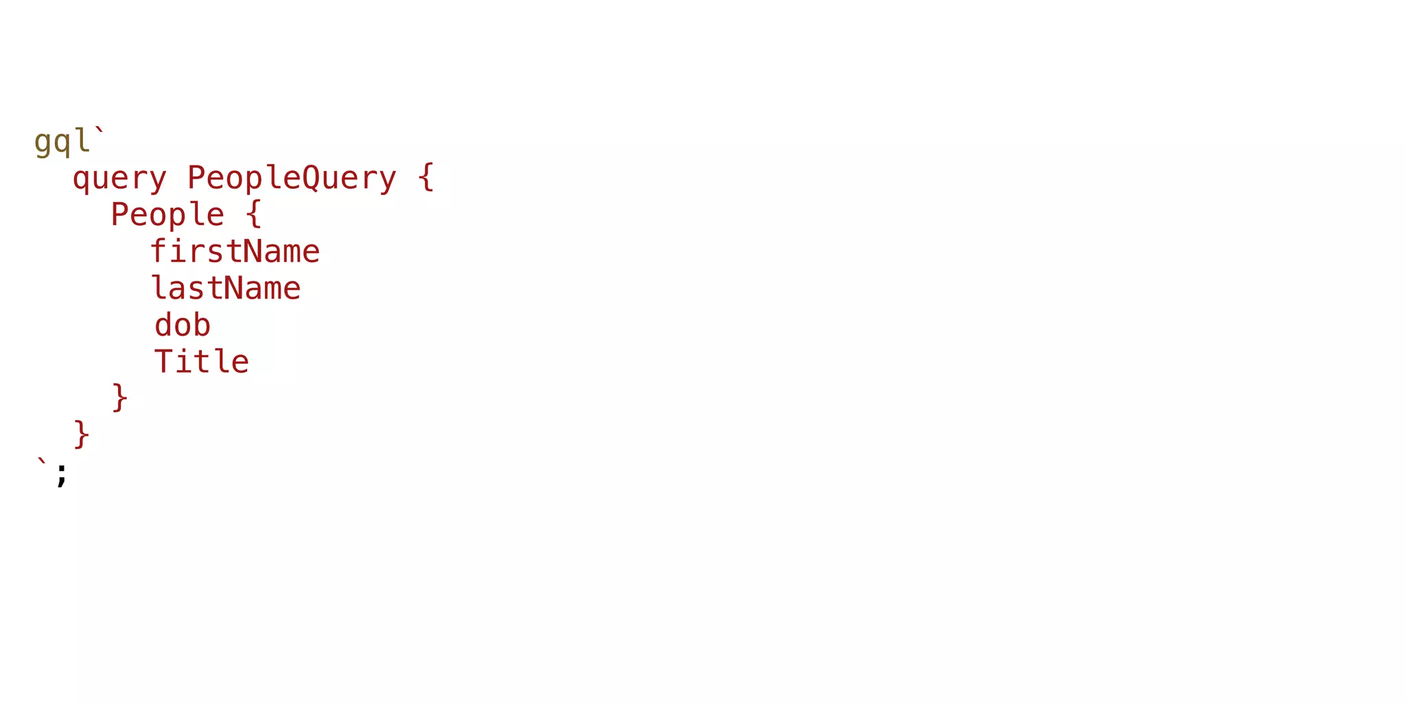 gql`
query PeopleQuery {
People {
firstName
lastName
dob
Title
}
}
`;
 
