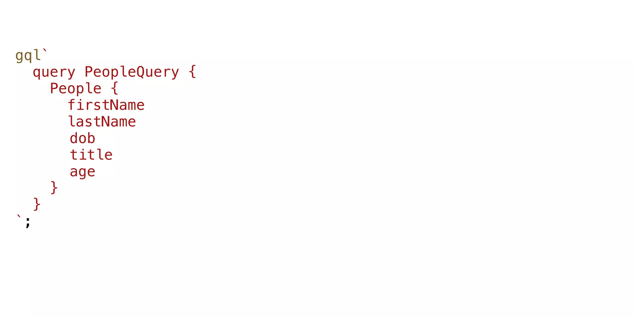 gql`
query PeopleQuery {
People {
firstName
lastName
dob
title
age
}
}
`;
 