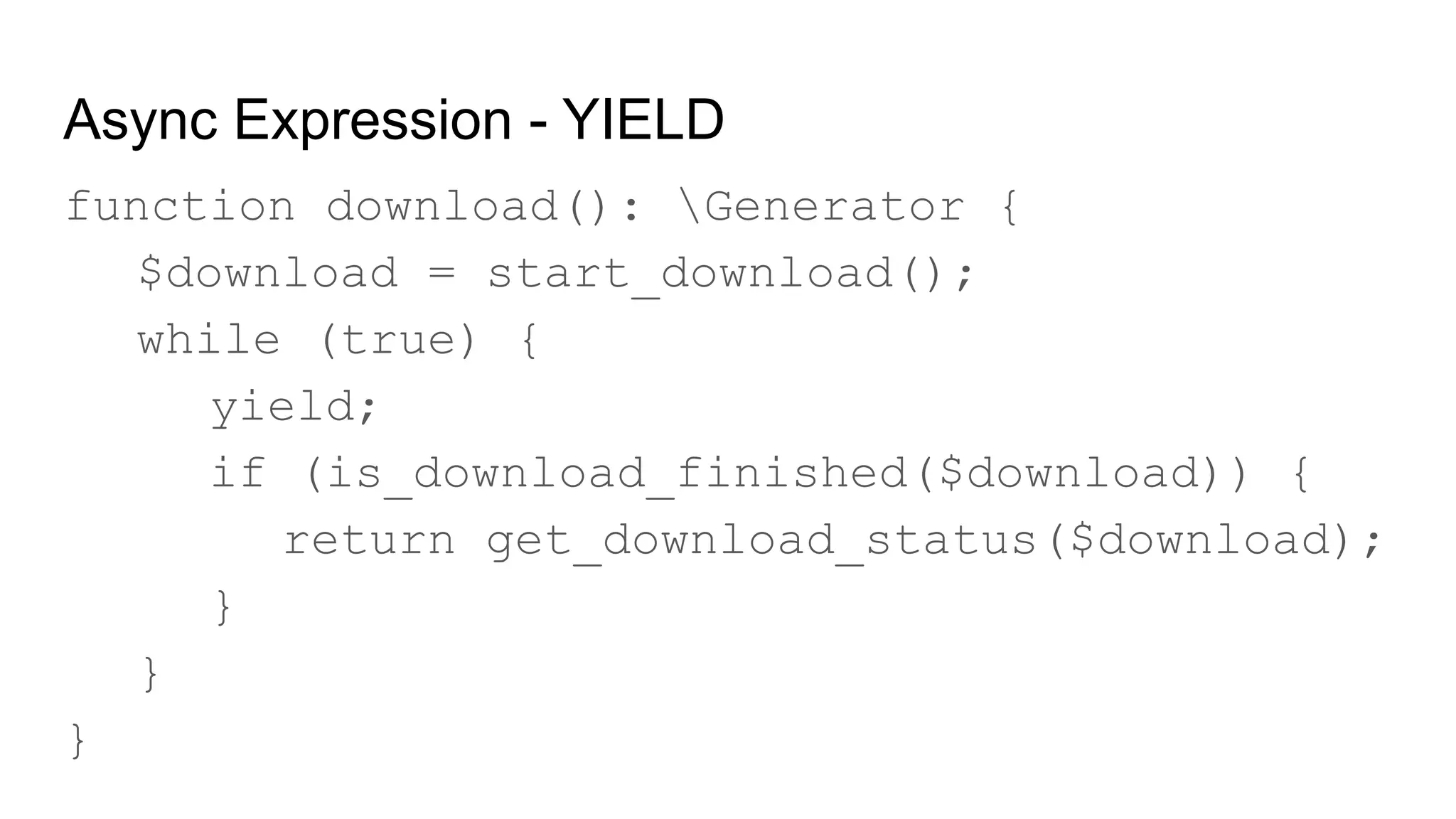 Async Expression - YIELD
function download(): Generator {
$download = start_download();
while (true) {
yield;
if (is_download_finished($download)) {
return get_download_status($download);
}
}
}
 