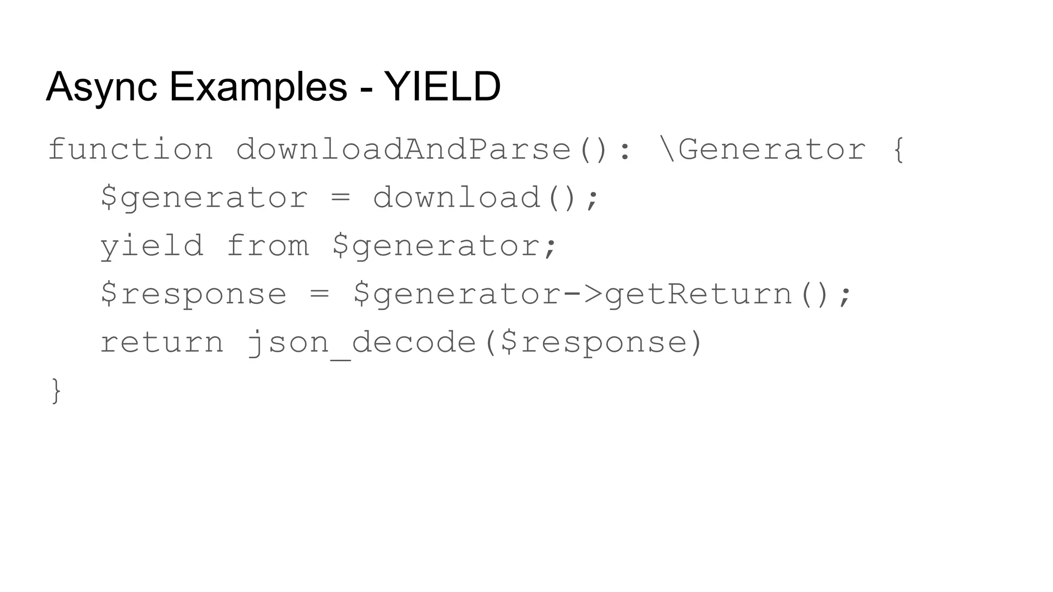 Async Examples - YIELD
function downloadAndParse(): Generator {
$generator = download();
yield from $generator;
$response = $generator->getReturn();
return json_decode($response)
}
 