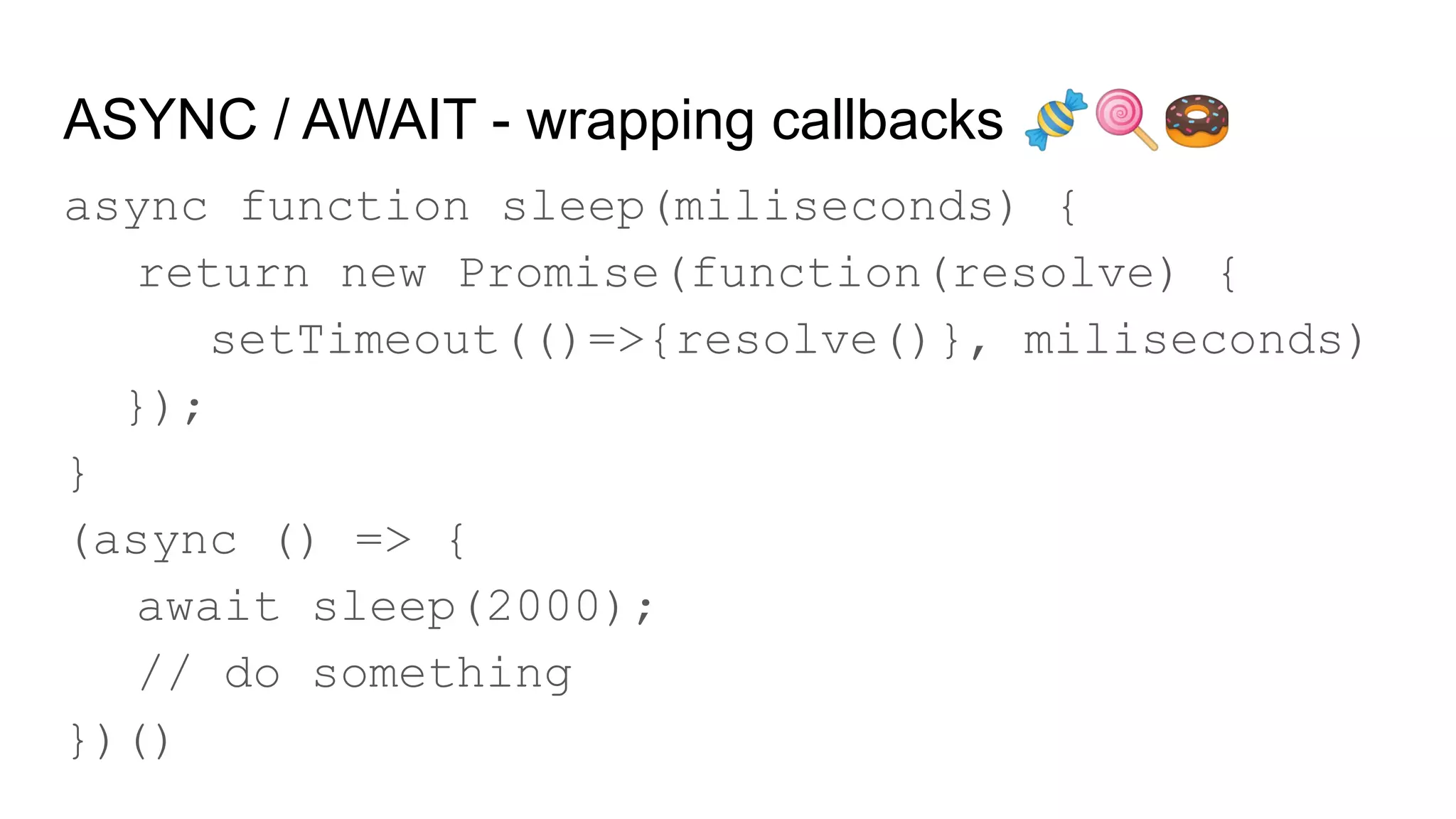 ASYNC / AWAIT - wrapping callbacks 🍬🍭🍩
async function sleep(miliseconds) {
return new Promise(function(resolve) {
setTimeout(()=>{resolve()}, miliseconds)
});
}
(async () => {
await sleep(2000);
// do something
})()
 