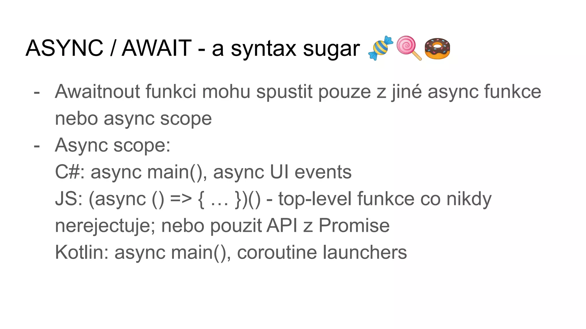 ASYNC / AWAIT - a syntax sugar 🍬🍭🍩
- Awaitnout funkci mohu spustit pouze z jiné async funkce
nebo async scope
- Async scope:
C#: async main(), async UI events
JS: (async () => { … })() - top-level funkce co nikdy
nerejectuje; nebo pouzit API z Promise
Kotlin: async main(), coroutine launchers
 