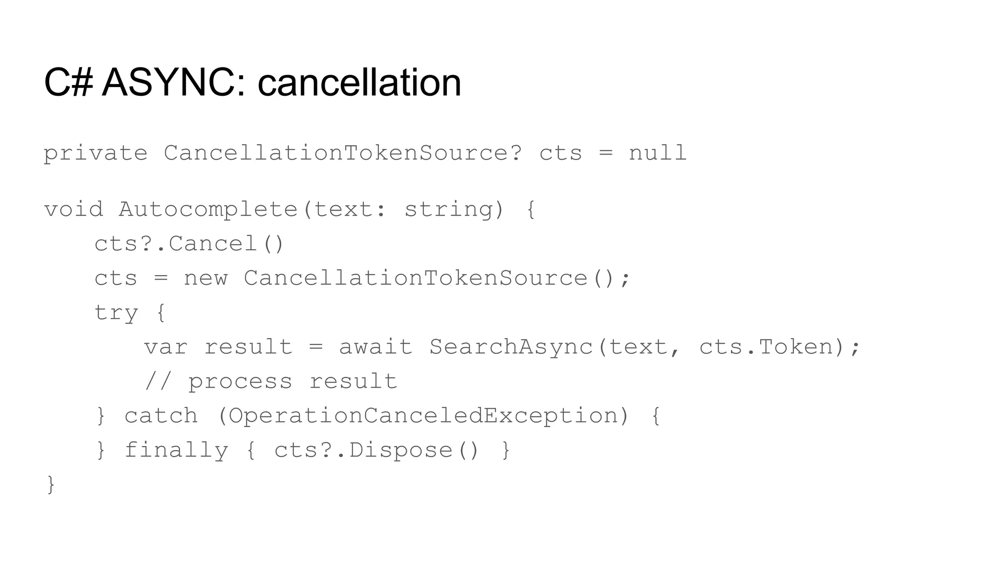 C# ASYNC: cancellation
private CancellationTokenSource? cts = null
void Autocomplete(text: string) {
cts?.Cancel()
cts = new CancellationTokenSource();
try {
var result = await SearchAsync(text, cts.Token);
// process result
} catch (OperationCanceledException) {
} finally { cts?.Dispose() }
}
 