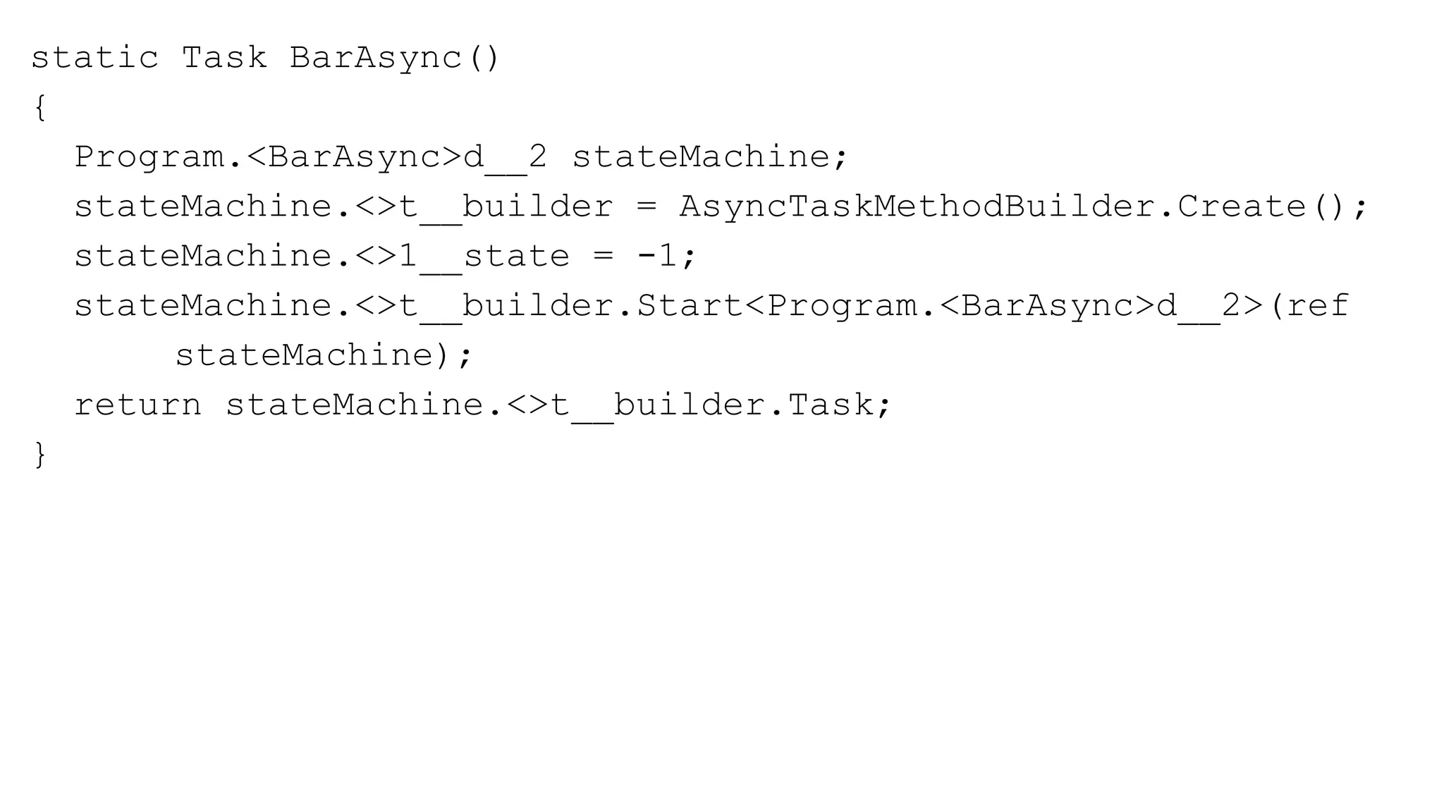 static Task BarAsync()
{
Program.<BarAsync>d__2 stateMachine;
stateMachine.<>t__builder = AsyncTaskMethodBuilder.Create();
stateMachine.<>1__state = -1;
stateMachine.<>t__builder.Start<Program.<BarAsync>d__2>(ref
stateMachine);
return stateMachine.<>t__builder.Task;
}
 