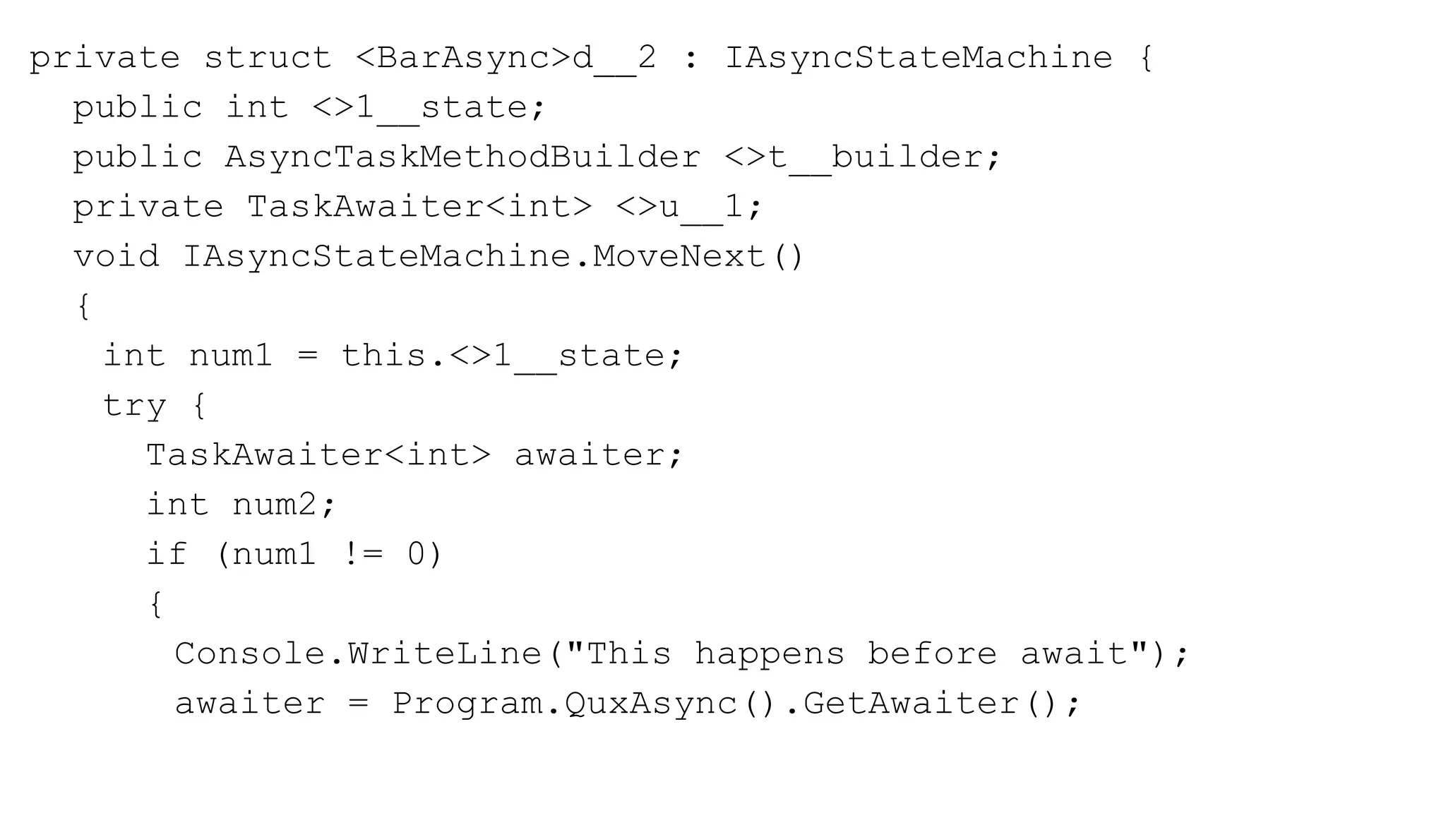 private struct <BarAsync>d__2 : IAsyncStateMachine {
public int <>1__state;
public AsyncTaskMethodBuilder <>t__builder;
private TaskAwaiter<int> <>u__1;
void IAsyncStateMachine.MoveNext()
{
int num1 = this.<>1__state;
try {
TaskAwaiter<int> awaiter;
int num2;
if (num1 != 0)
{
Console.WriteLine("This happens before await");
awaiter = Program.QuxAsync().GetAwaiter();
 