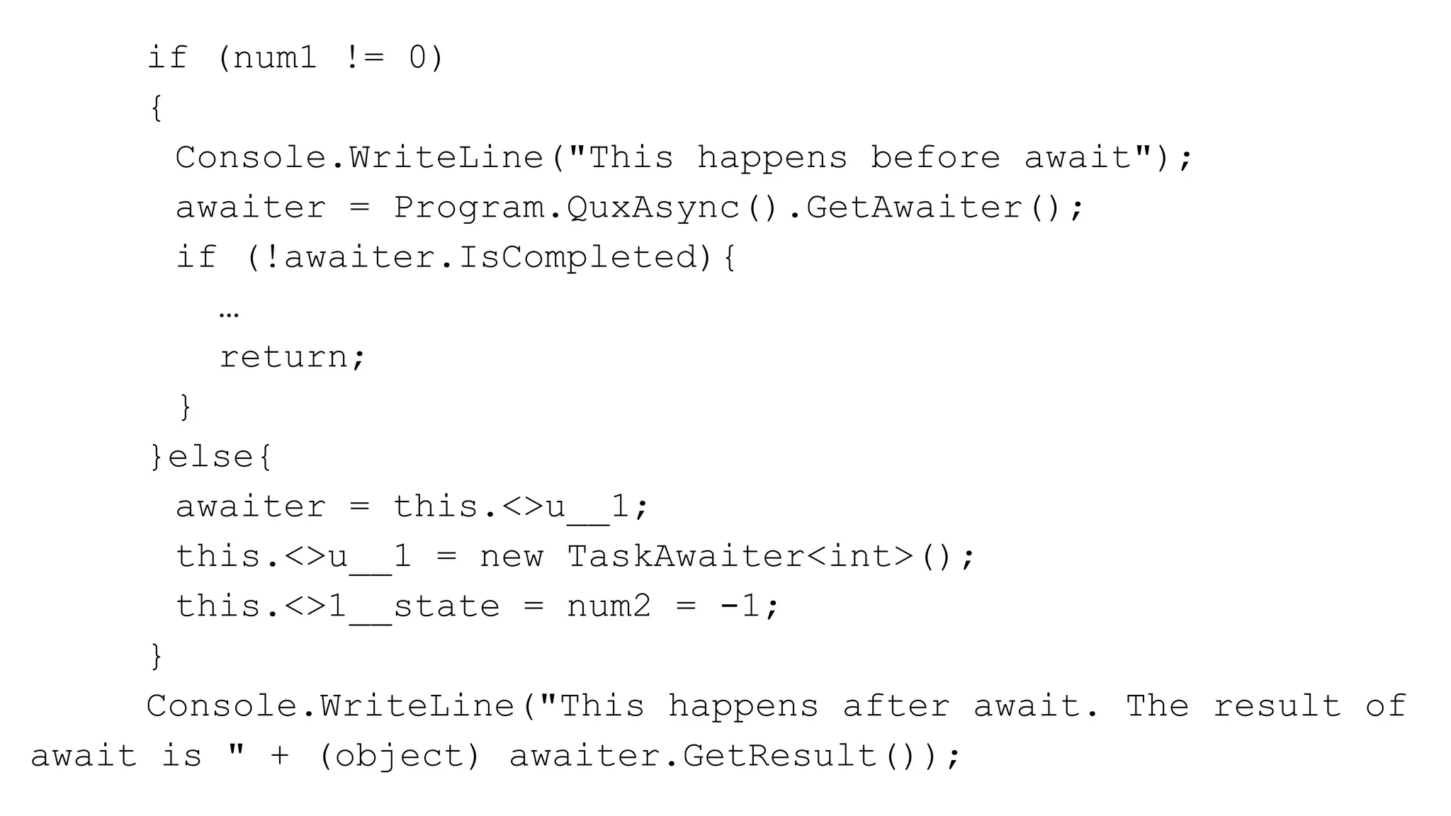 if (num1 != 0)
{
Console.WriteLine("This happens before await");
awaiter = Program.QuxAsync().GetAwaiter();
if (!awaiter.IsCompleted){
…
return;
}
}else{
awaiter = this.<>u__1;
this.<>u__1 = new TaskAwaiter<int>();
this.<>1__state = num2 = -1;
}
Console.WriteLine("This happens after await. The result of
await is " + (object) awaiter.GetResult());
 