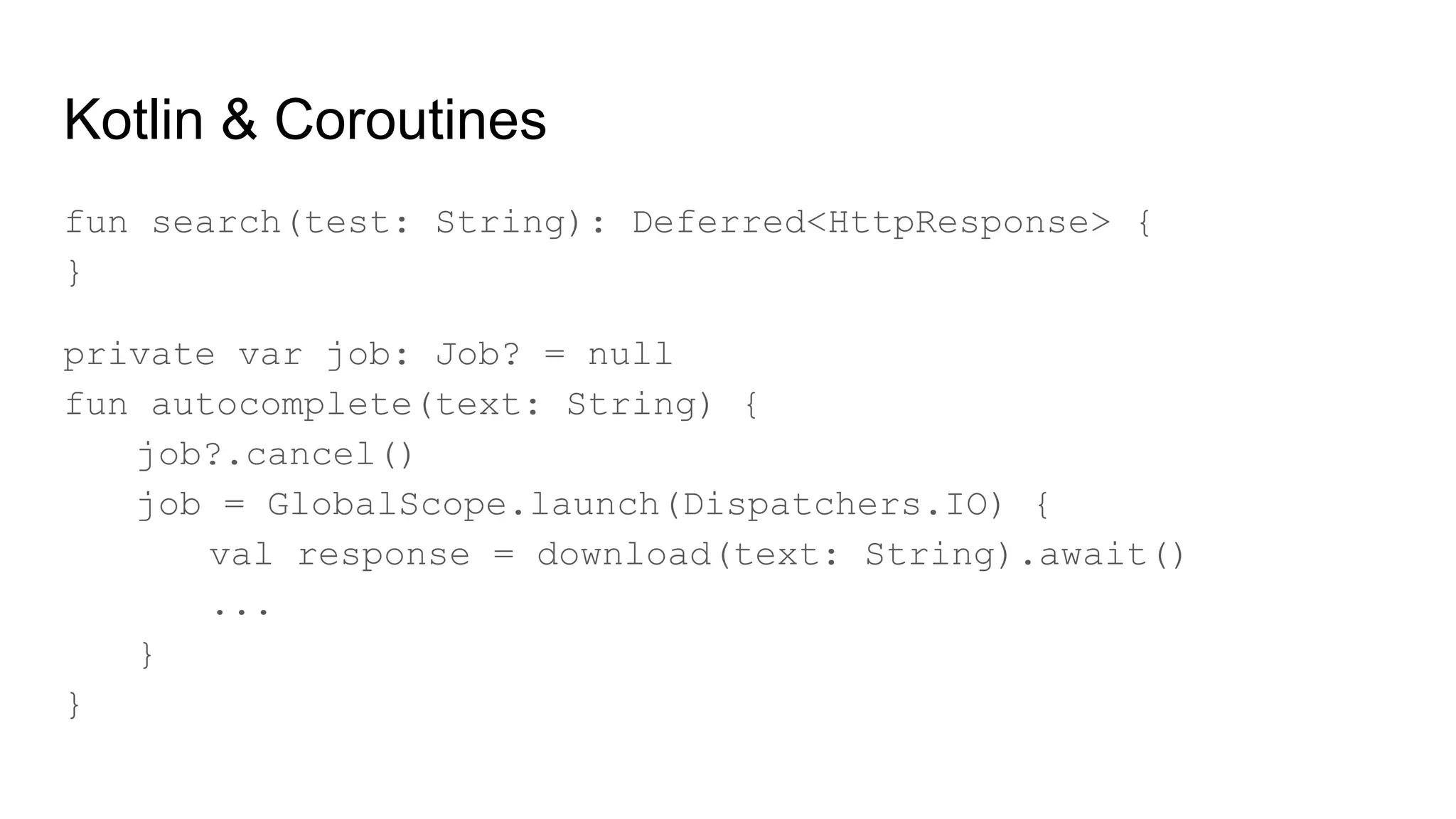Kotlin & Coroutines
fun search(test: String): Deferred<HttpResponse> {
}
private var job: Job? = null
fun autocomplete(text: String) {
job?.cancel()
job = GlobalScope.launch(Dispatchers.IO) {
val response = download(text: String).await()
...
}
}
 
