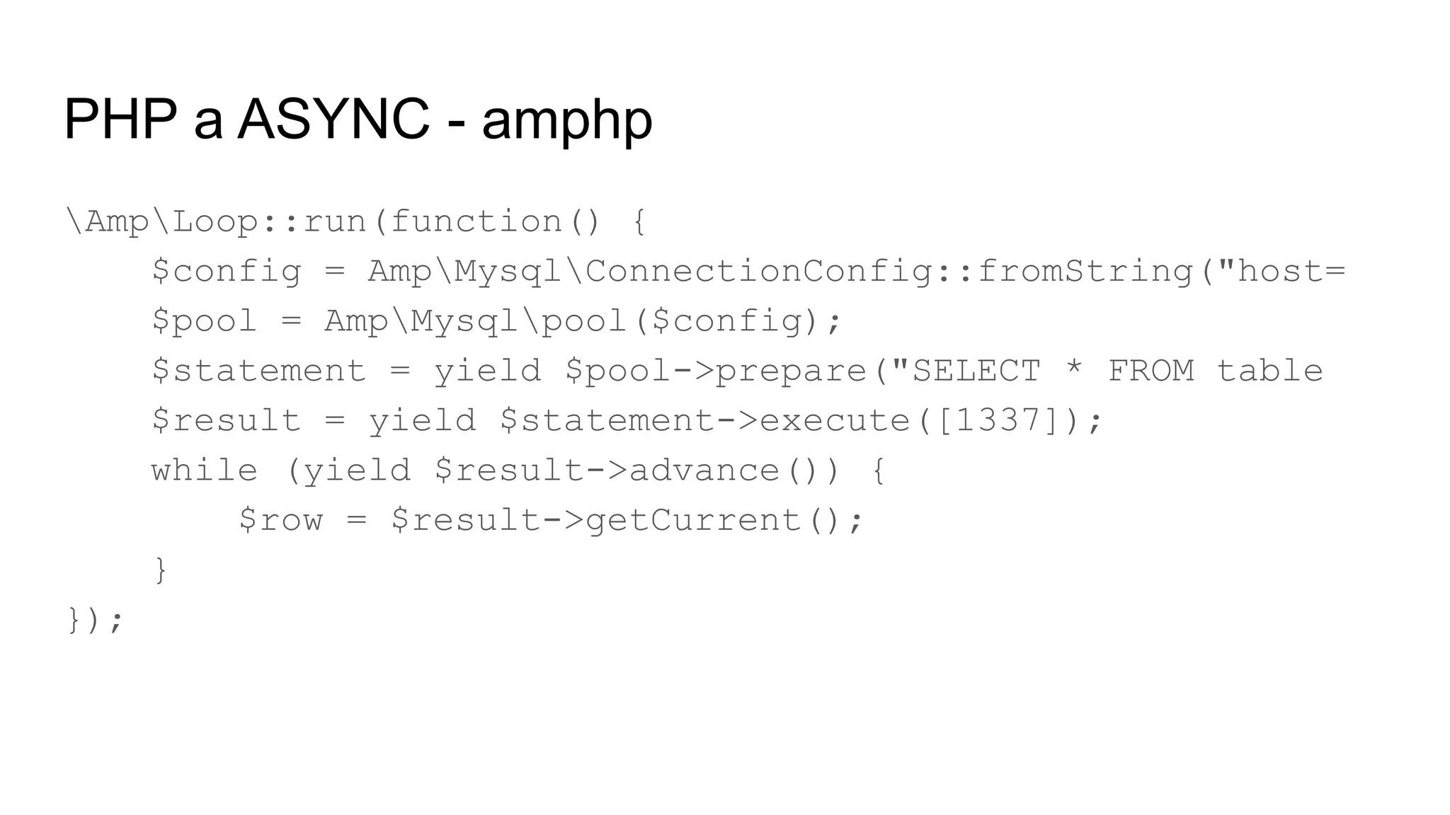 PHP a ASYNC - amphp
AmpLoop::run(function() {
$config = AmpMysqlConnectionConfig::fromString("host=
$pool = AmpMysqlpool($config);
$statement = yield $pool->prepare("SELECT * FROM table
$result = yield $statement->execute([1337]);
while (yield $result->advance()) {
$row = $result->getCurrent();
}
});
 