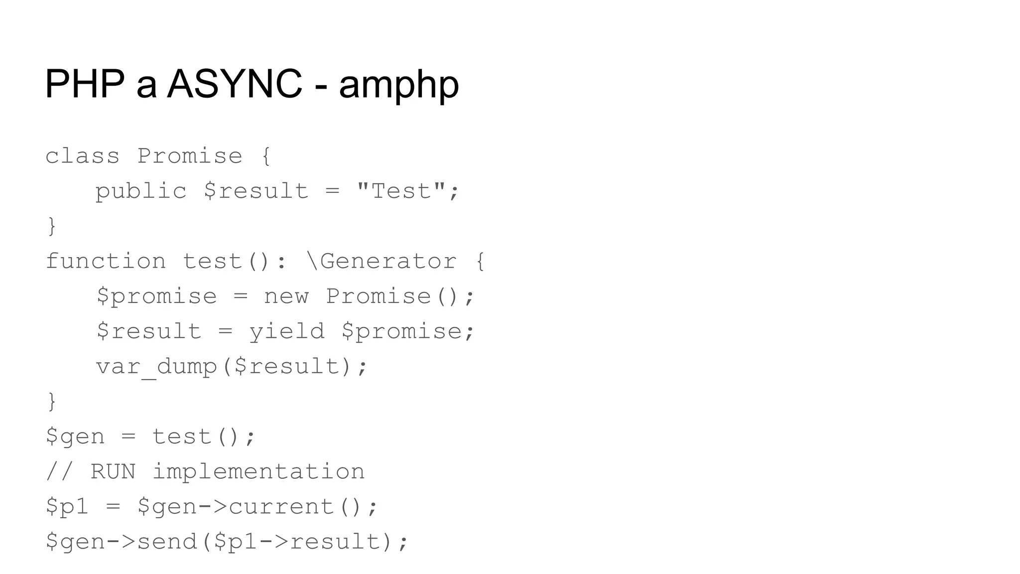 PHP a ASYNC - amphp
class Promise {
public $result = "Test";
}
function test(): Generator {
$promise = new Promise();
$result = yield $promise;
var_dump($result);
}
$gen = test();
// RUN implementation
$p1 = $gen->current();
$gen->send($p1->result);
 