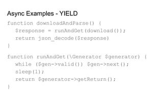 Async Examples - YIELD
function downloadAndParse() {
$response = runAndGet(download());
return json_decode($response)
}
function runAndGet(Generator $generator) {
while ($gen->valid()) $gen->next();
sleep(1);
return $generator->getReturn();
}
 