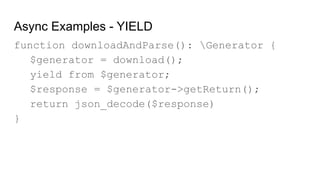 Async Examples - YIELD
function downloadAndParse(): Generator {
$generator = download();
yield from $generator;
$response = $generator->getReturn();
return json_decode($response)
}
 