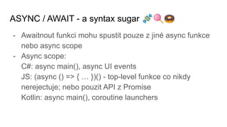 ASYNC / AWAIT - a syntax sugar 🍬🍭🍩
- Awaitnout funkci mohu spustit pouze z jiné async funkce
nebo async scope
- Async scope:
C#: async main(), async UI events
JS: (async () => { … })() - top-level funkce co nikdy
nerejectuje; nebo pouzit API z Promise
Kotlin: async main(), coroutine launchers
 