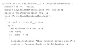 private struct <BarAsync>d__2 : IAsyncStateMachine {
public int <>1__state;
public AsyncTaskMethodBuilder <>t__builder;
private TaskAwaiter<int> <>u__1;
void IAsyncStateMachine.MoveNext()
{
int num1 = this.<>1__state;
try {
TaskAwaiter<int> awaiter;
int num2;
if (num1 != 0)
{
Console.WriteLine("This happens before await");
awaiter = Program.QuxAsync().GetAwaiter();
 