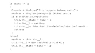 if (num1 != 0)
{
Console.WriteLine("This happens before await");
awaiter = Program.QuxAsync().GetAwaiter();
if (!awaiter.IsCompleted){
this.<>1__state = num2 = 0;
this.<>u__1 = awaiter;
this.<>t__builder.AwaitUnsafeOnCompleted(ref await..
return;
}
}else{
awaiter = this.<>u__1;
this.<>u__1 = new TaskAwaiter<int>();
this.<>1__state = num2 = -1;
}
 