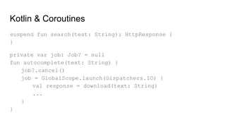 Kotlin & Coroutines
suspend fun search(test: String): HttpResponse {
}
private var job: Job? = null
fun autocomplete(text: String) {
job?.cancel()
job = GlobalScope.launch(Dispatchers.IO) {
val response = download(text: String)
...
}
}
 