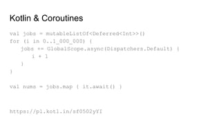 Kotlin & Coroutines
val jobs = mutableListOf<Deferred<Int>>()
for (i in 0..1_000_000) {
jobs += GlobalScope.async(Dispatchers.Default) {
i + 1
}
}
val nums = jobs.map { it.await() }
https://pl.kotl.in/sf0502yYI
 
