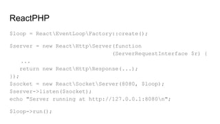 ReactPHP
$loop = ReactEventLoopFactory::create();
$server = new ReactHttpServer(function
(ServerRequestInterface $r) {
...
return new ReactHttpResponse(...);
});
$socket = new ReactSocketServer(8080, $loop);
$server->listen($socket);
echo "Server running at http://127.0.0.1:8080n";
$loop->run();
 