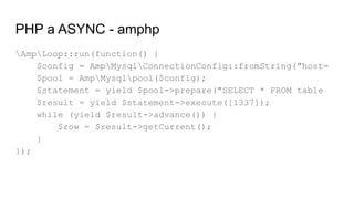 PHP a ASYNC - amphp
AmpLoop::run(function() {
$config = AmpMysqlConnectionConfig::fromString("host=
$pool = AmpMysqlpool($config);
$statement = yield $pool->prepare("SELECT * FROM table
$result = yield $statement->execute([1337]);
while (yield $result->advance()) {
$row = $result->getCurrent();
}
});
 
