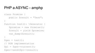 PHP a ASYNC - amphp
class Promise {
public $result = "Test";
}
function test(): Generator {
$promise = new Promise();
$result = yield $promise;
var_dump($result);
}
$gen = test();
// RUN implementation
$p1 = $gen->current();
$gen->send($p1->result);
 