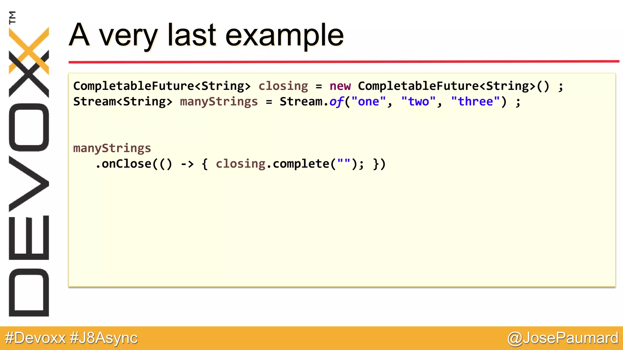 @JosePaumard#Devoxx #J8Async A very last example CompletableFuture<String> closing = new CompletableFuture<String>() ; Stream<String> manyStrings = Stream.of("one", "two", "three") ; manyStrings .onClose(() -> { closing.complete(""); }) 