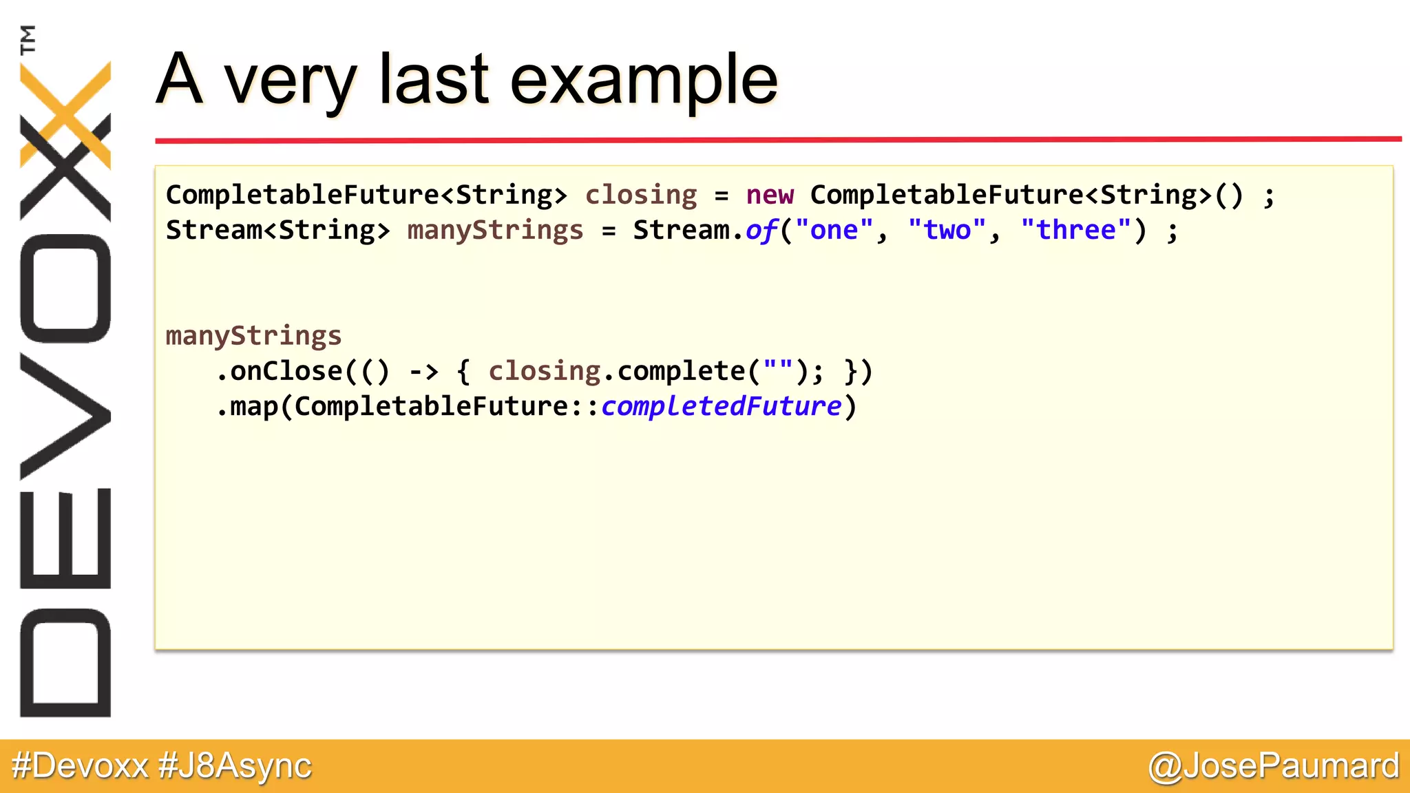 @JosePaumard#Devoxx #J8Async A very last example CompletableFuture<String> closing = new CompletableFuture<String>() ; Stream<String> manyStrings = Stream.of("one", "two", "three") ; manyStrings .onClose(() -> { closing.complete(""); }) .map(CompletableFuture::completedFuture) 