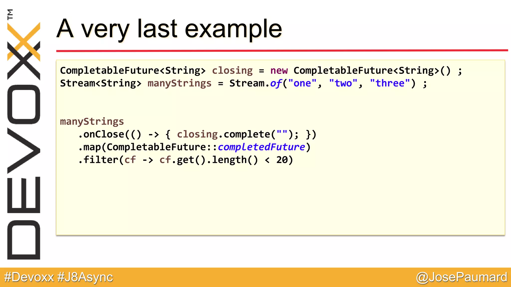 @JosePaumard#Devoxx #J8Async A very last example CompletableFuture<String> closing = new CompletableFuture<String>() ; Stream<String> manyStrings = Stream.of("one", "two", "three") ; manyStrings .onClose(() -> { closing.complete(""); }) .map(CompletableFuture::completedFuture) .filter(cf -> cf.get().length() < 20) 