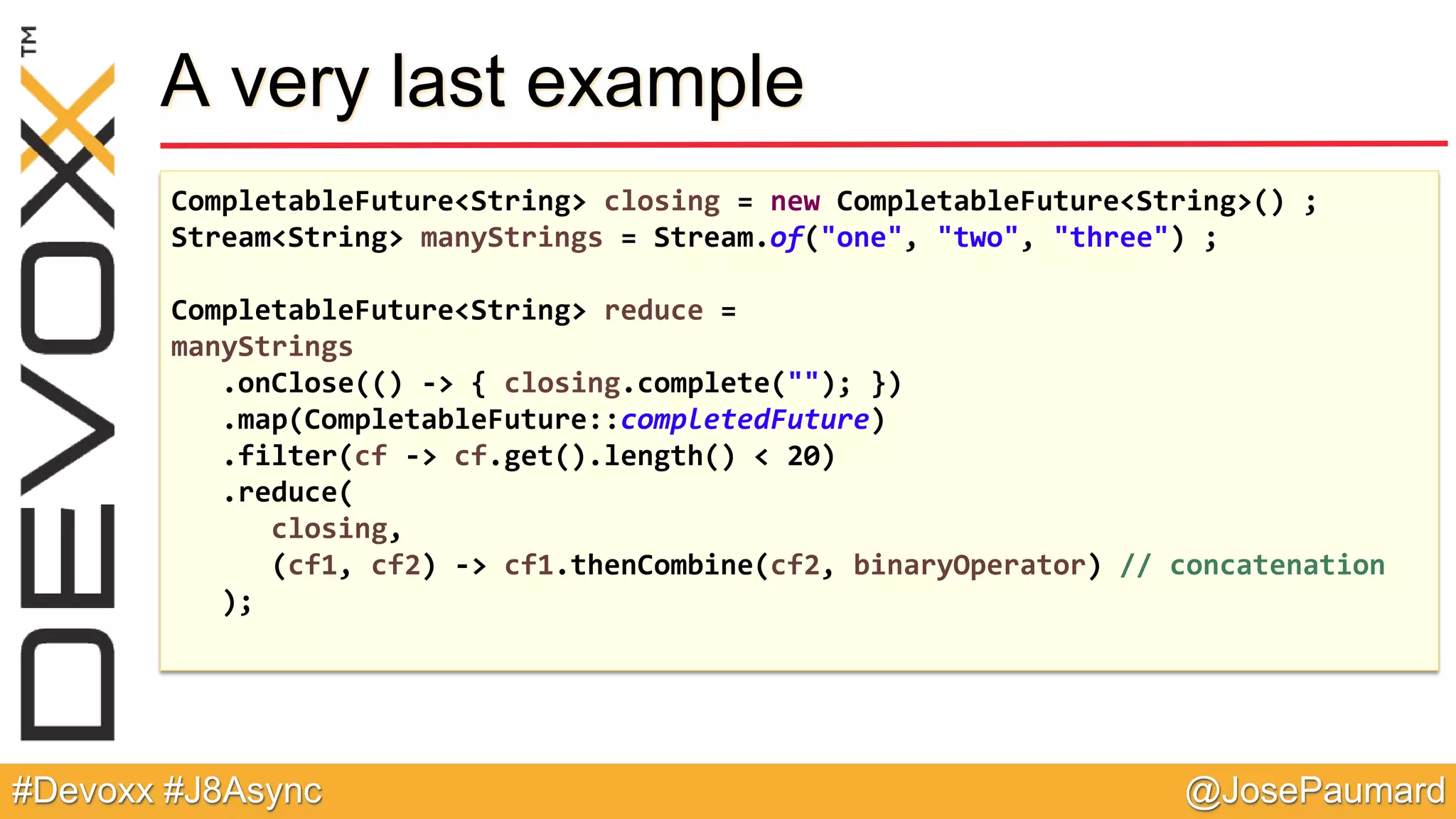 @JosePaumard#Devoxx #J8Async A very last example CompletableFuture<String> closing = new CompletableFuture<String>() ; Stream<String> manyStrings = Stream.of("one", "two", "three") ; CompletableFuture<String> reduce = manyStrings .onClose(() -> { closing.complete(""); }) .map(CompletableFuture::completedFuture) .filter(cf -> cf.get().length() < 20) .reduce( closing, (cf1, cf2) -> cf1.thenCombine(cf2, binaryOperator) // concatenation ); 
