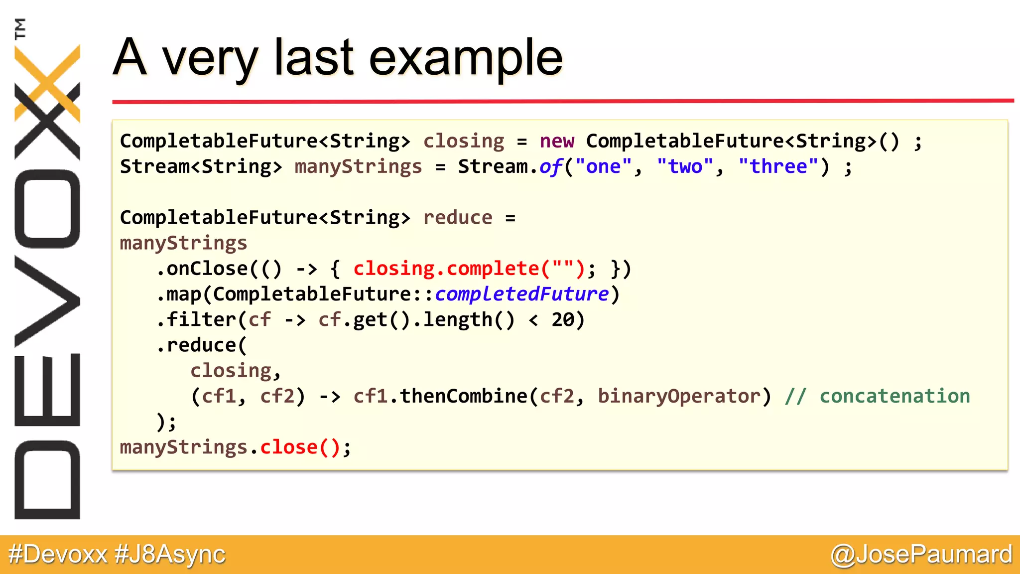 @JosePaumard#Devoxx #J8Async A very last example CompletableFuture<String> closing = new CompletableFuture<String>() ; Stream<String> manyStrings = Stream.of("one", "two", "three") ; CompletableFuture<String> reduce = manyStrings .onClose(() -> { closing.complete(""); }) .map(CompletableFuture::completedFuture) .filter(cf -> cf.get().length() < 20) .reduce( closing, (cf1, cf2) -> cf1.thenCombine(cf2, binaryOperator) // concatenation ); manyStrings.close(); 