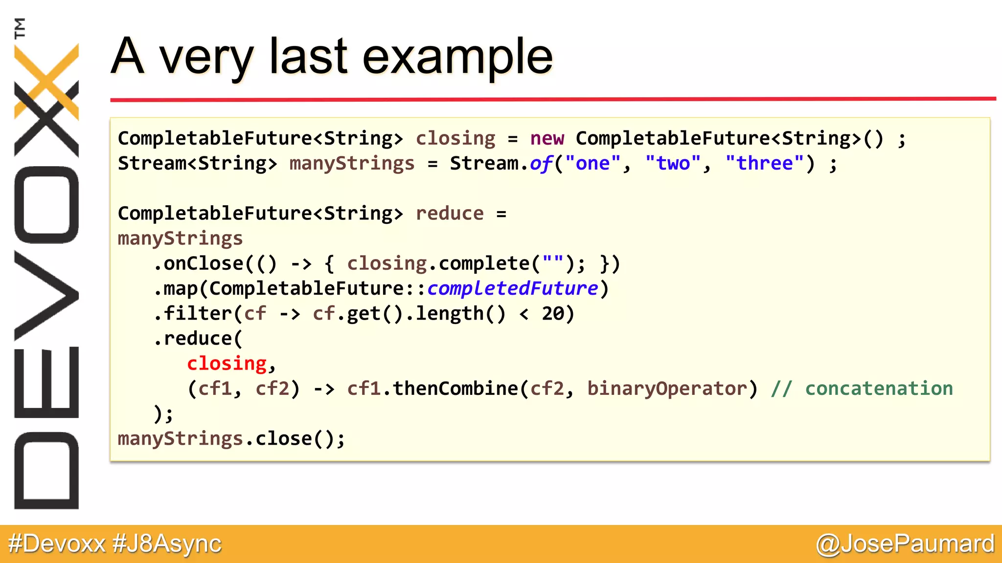 @JosePaumard#Devoxx #J8Async A very last example CompletableFuture<String> closing = new CompletableFuture<String>() ; Stream<String> manyStrings = Stream.of("one", "two", "three") ; CompletableFuture<String> reduce = manyStrings .onClose(() -> { closing.complete(""); }) .map(CompletableFuture::completedFuture) .filter(cf -> cf.get().length() < 20) .reduce( closing, (cf1, cf2) -> cf1.thenCombine(cf2, binaryOperator) // concatenation ); manyStrings.close(); 