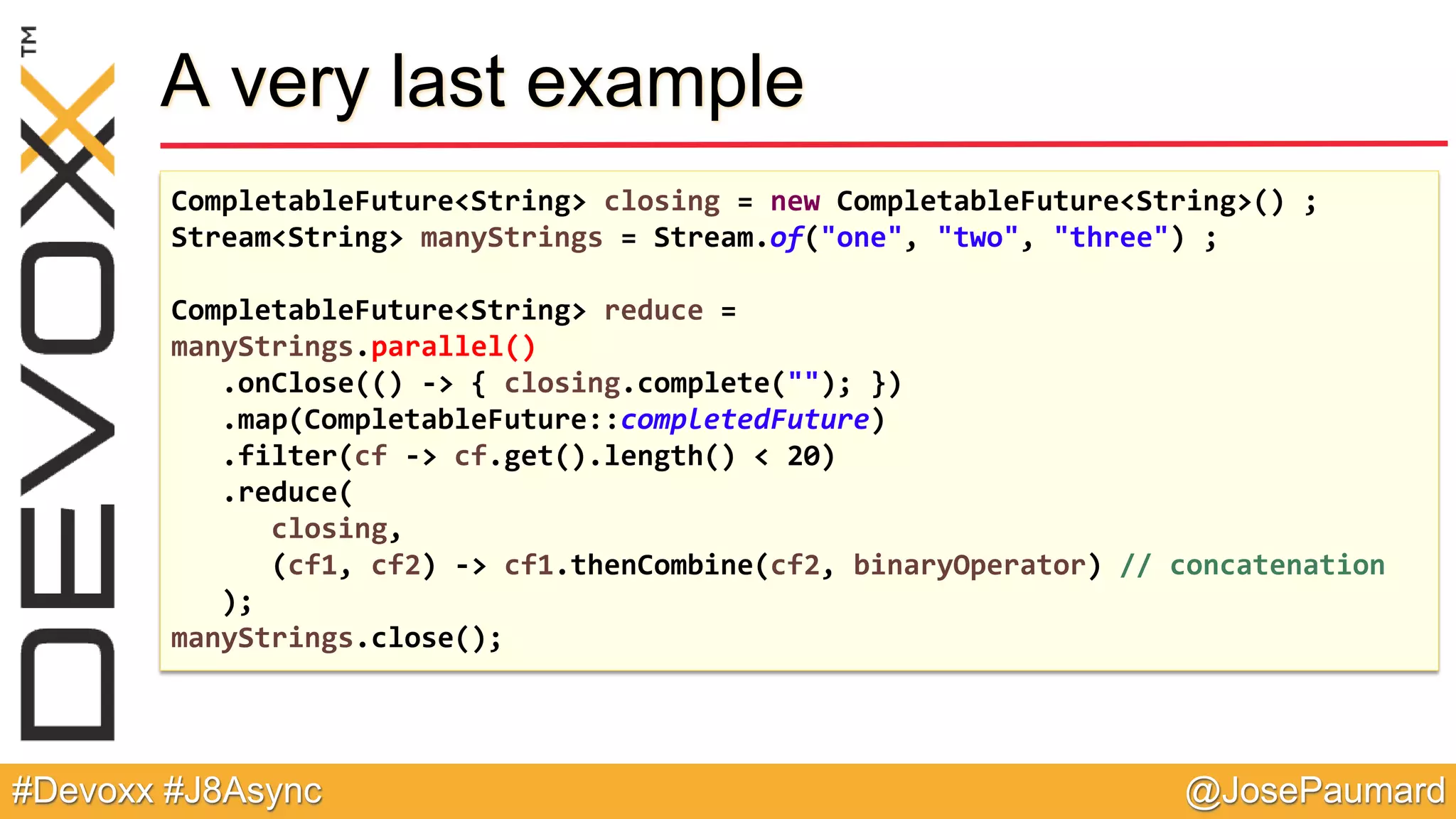 @JosePaumard#Devoxx #J8Async A very last example CompletableFuture<String> closing = new CompletableFuture<String>() ; Stream<String> manyStrings = Stream.of("one", "two", "three") ; CompletableFuture<String> reduce = manyStrings.parallel() .onClose(() -> { closing.complete(""); }) .map(CompletableFuture::completedFuture) .filter(cf -> cf.get().length() < 20) .reduce( closing, (cf1, cf2) -> cf1.thenCombine(cf2, binaryOperator) // concatenation ); manyStrings.close(); 