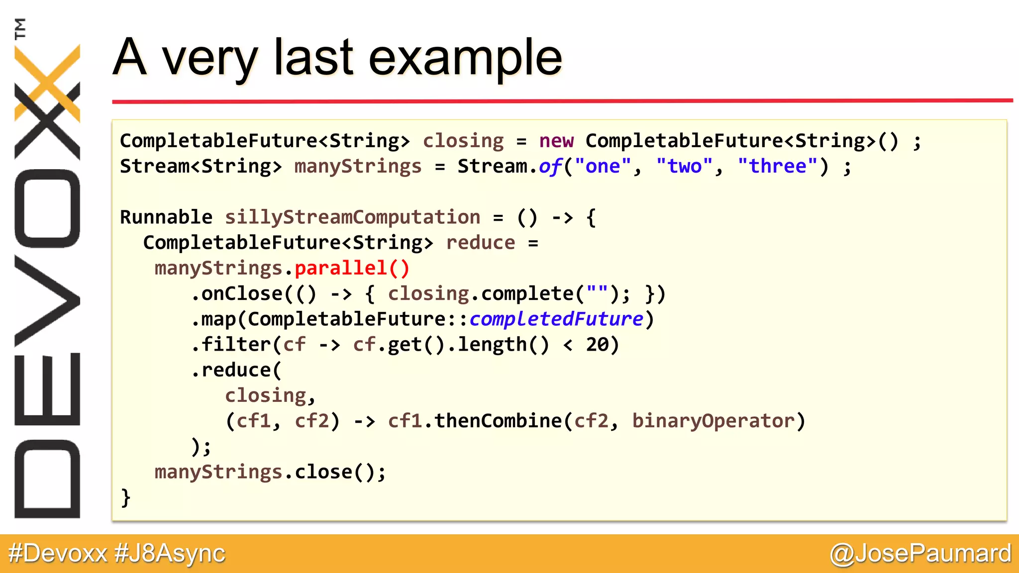 @JosePaumard#Devoxx #J8Async A very last example CompletableFuture<String> closing = new CompletableFuture<String>() ; Stream<String> manyStrings = Stream.of("one", "two", "three") ; Runnable sillyStreamComputation = () -> { CompletableFuture<String> reduce = manyStrings.parallel() .onClose(() -> { closing.complete(""); }) .map(CompletableFuture::completedFuture) .filter(cf -> cf.get().length() < 20) .reduce( closing, (cf1, cf2) -> cf1.thenCombine(cf2, binaryOperator) ); manyStrings.close(); } 