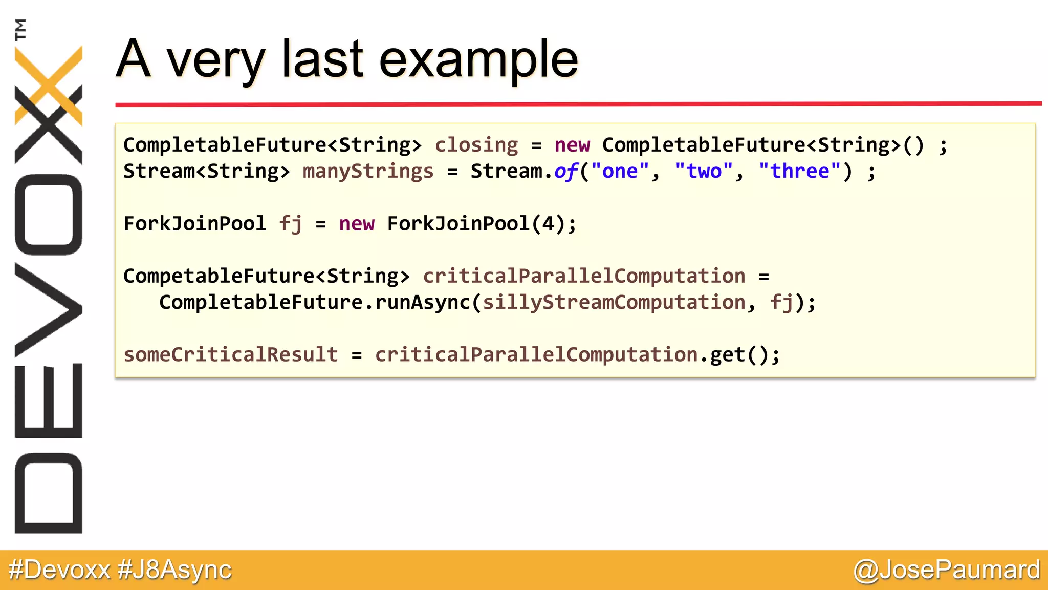 @JosePaumard#Devoxx #J8Async A very last example CompletableFuture<String> closing = new CompletableFuture<String>() ; Stream<String> manyStrings = Stream.of("one", "two", "three") ; ForkJoinPool fj = new ForkJoinPool(4); CompetableFuture<String> criticalParallelComputation = CompletableFuture.runAsync(sillyStreamComputation, fj); someCriticalResult = criticalParallelComputation.get(); 