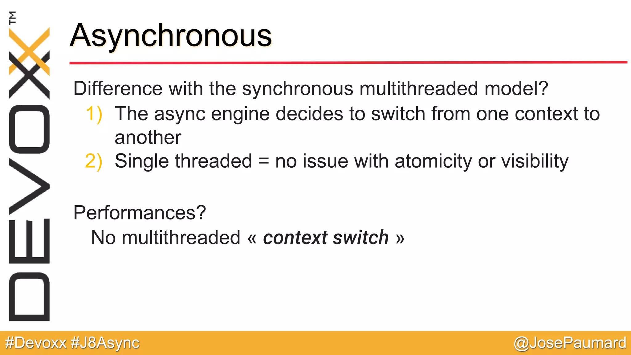@JosePaumard#Devoxx #J8Async Difference with the synchronous multithreaded model? 1) The async engine decides to switch from one context to another 2) Single threaded = no issue with atomicity or visibility Performances? No multithreaded « context switch » Asynchronous 