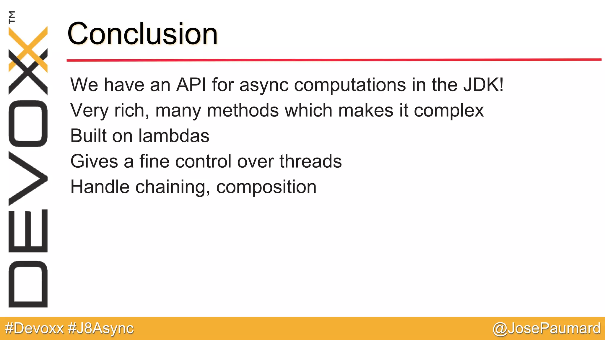 @JosePaumard#Devoxx #J8Async Conclusion We have an API for async computations in the JDK! Very rich, many methods which makes it complex Built on lambdas Gives a fine control over threads Handle chaining, composition 