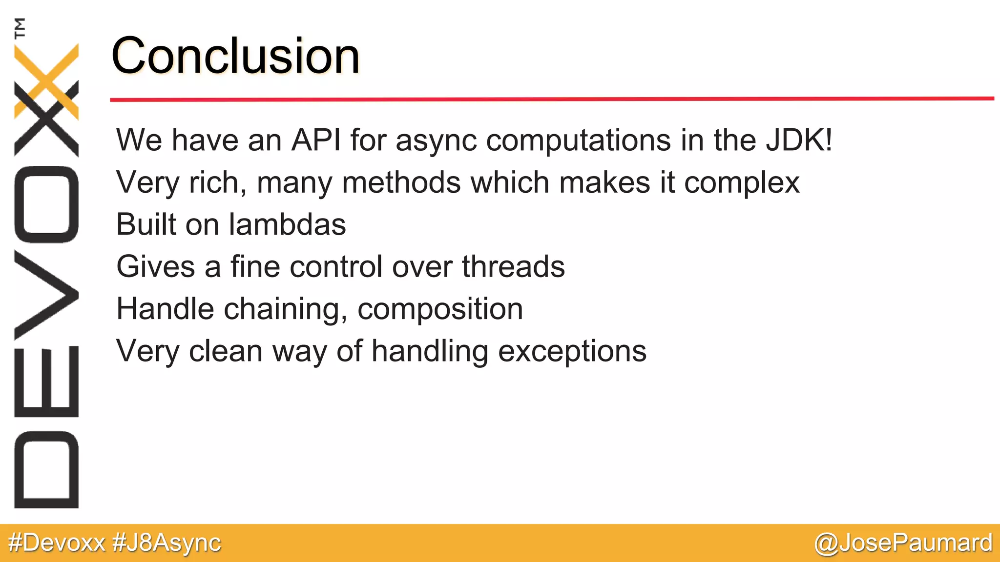@JosePaumard#Devoxx #J8Async Conclusion We have an API for async computations in the JDK! Very rich, many methods which makes it complex Built on lambdas Gives a fine control over threads Handle chaining, composition Very clean way of handling exceptions 