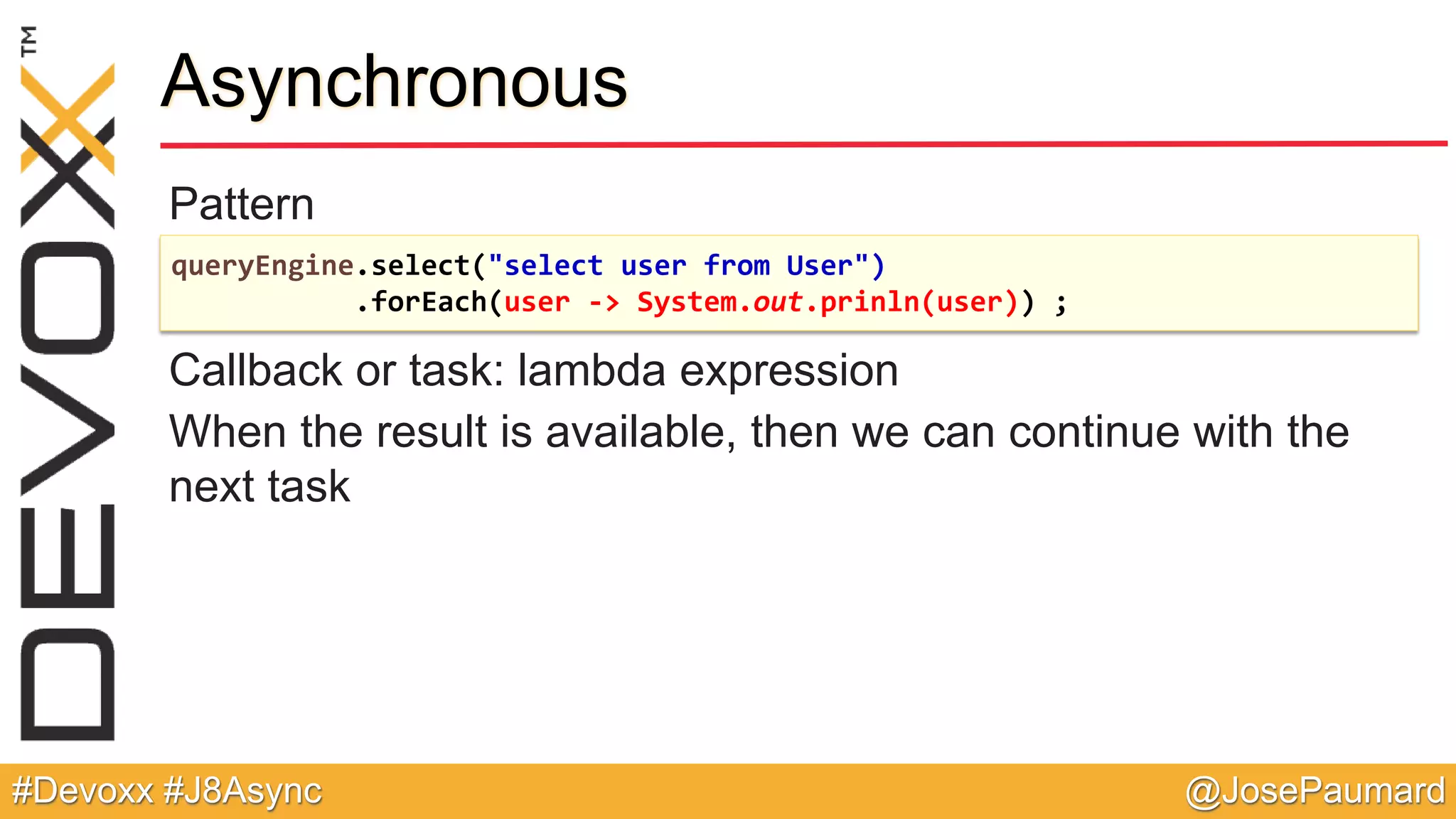 @JosePaumard#Devoxx #J8Async Pattern Callback or task: lambda expression When the result is available, then we can continue with the next task Asynchronous queryEngine.select("select user from User") .forEach(user -> System.out.prinln(user)) ; 