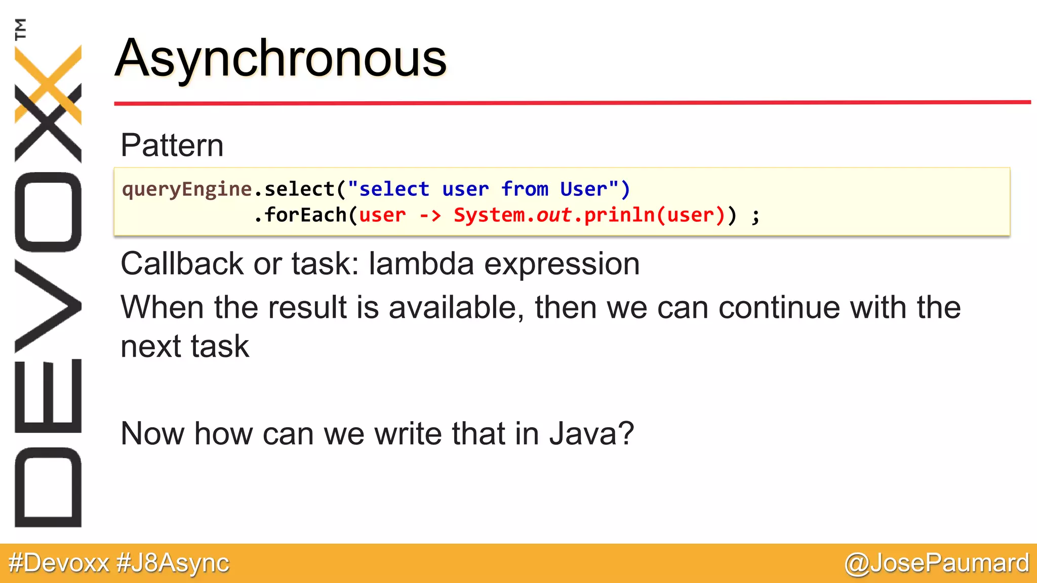 @JosePaumard#Devoxx #J8Async Pattern Callback or task: lambda expression When the result is available, then we can continue with the next task Now how can we write that in Java? Asynchronous queryEngine.select("select user from User") .forEach(user -> System.out.prinln(user)) ; 