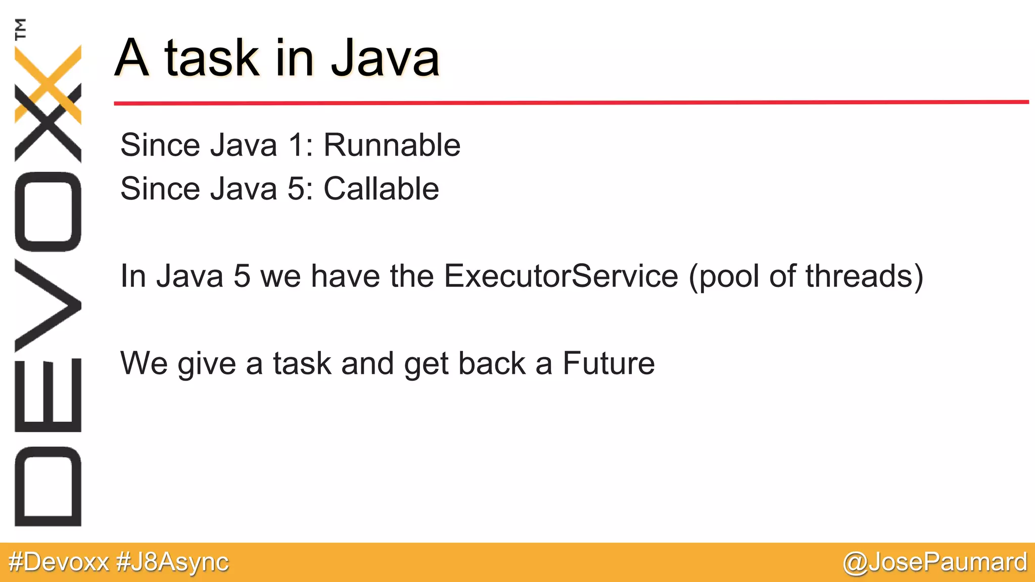 @JosePaumard#Devoxx #J8Async A task in Java Since Java 1: Runnable Since Java 5: Callable In Java 5 we have the ExecutorService (pool of threads) We give a task and get back a Future 